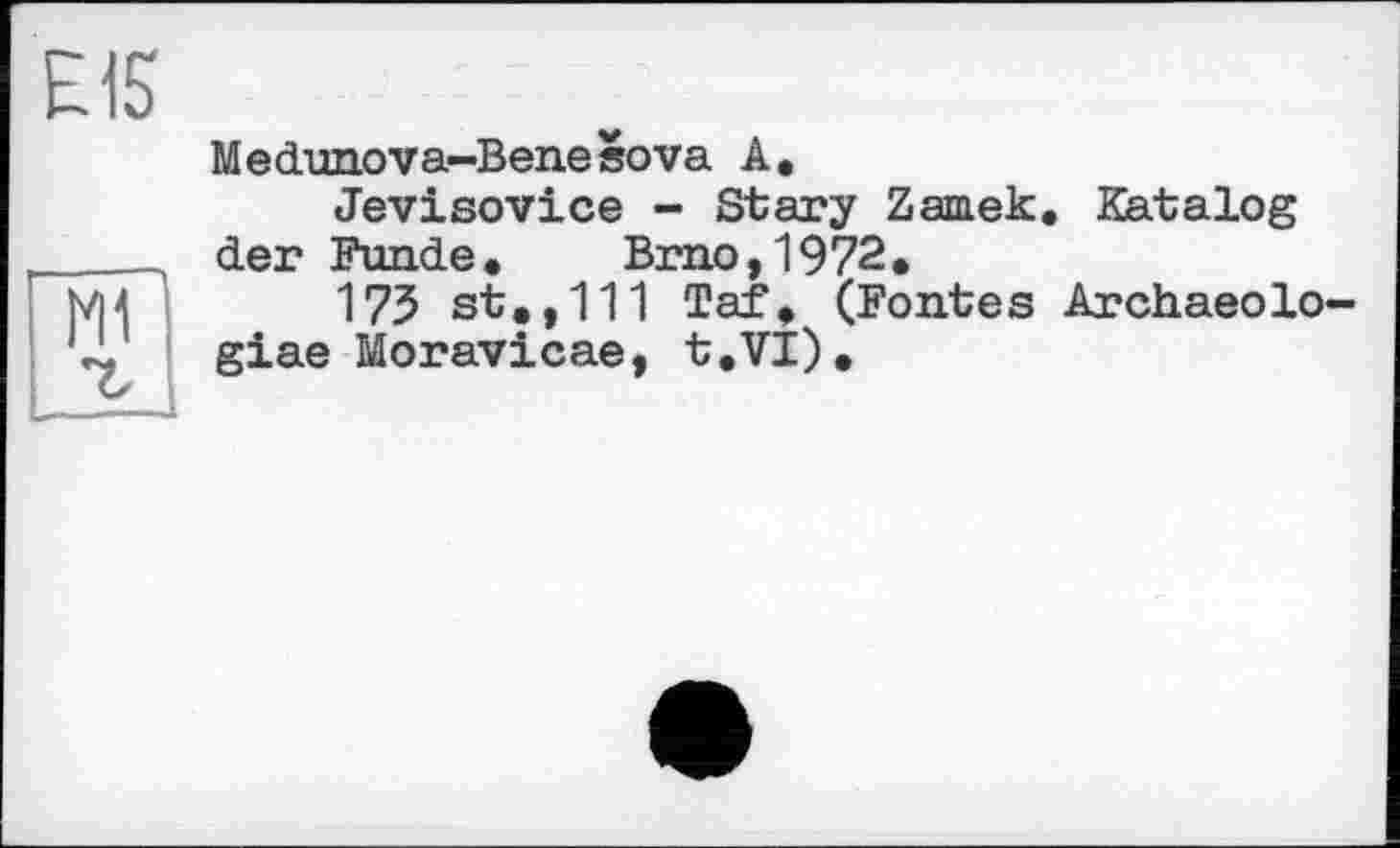 ﻿Е15
мГ
Medunova—Benesova A.
Jevisovice - Stary Zamek. Katalog der Funde.	Brno,1972.
175 st.,111 Taf. (Fontes Archaeolo-giae Moravicae, t.VI).